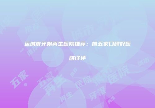 运城市牙根再生医院推荐：前五家口碑好医院详评