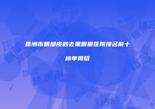 株洲市眼部皮秒去黑眼圈医院排名前十榜单揭晓