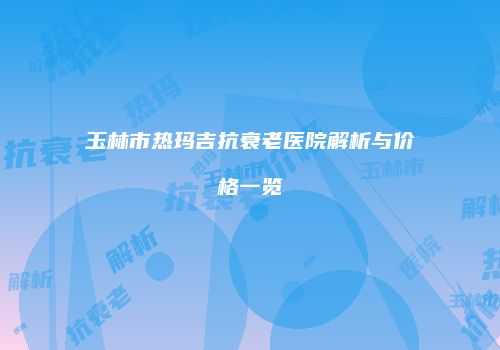 玉林市热玛吉抗衰老医院解析与价格一览
