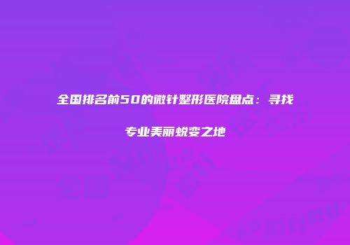 全国排名前50的微针整形医院盘点：寻找专业美丽蜕变之地