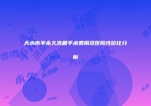 天水市半永久洗眉手术费用及医院性价比分析