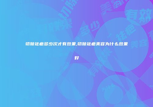 切除祛疤多少次才有效果,切除祛疤美容为什么效果好