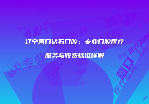 辽宁营口钻石口腔：专业口腔医疗服务与收费标准详解