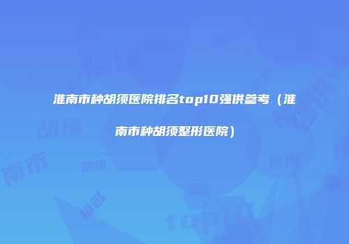 淮南市种胡须医院排名top10强供参考（淮南市种胡须整形医院）