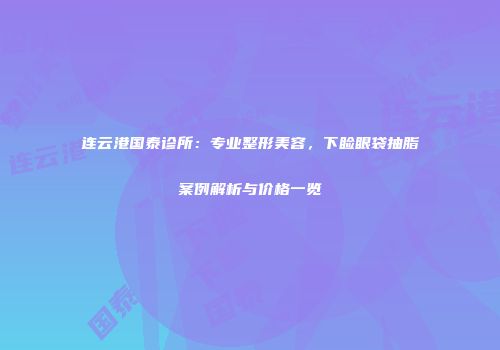 连云港国泰诊所：专业整形美容，下睑眼袋抽脂案例解析与价格一览