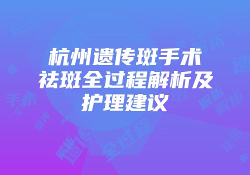 杭州遗传斑手术祛斑全过程解析及护理建议
