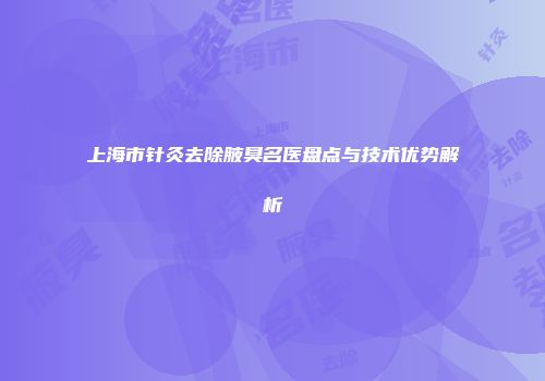 上海市针灸去除腋臭名医盘点与技术优势解析