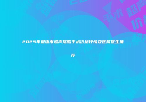 2025年盘锦市超声溶脂手术价格行情及医院医生推荐