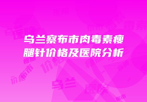 乌兰察布市肉毒素瘦腿针价格及医院分析