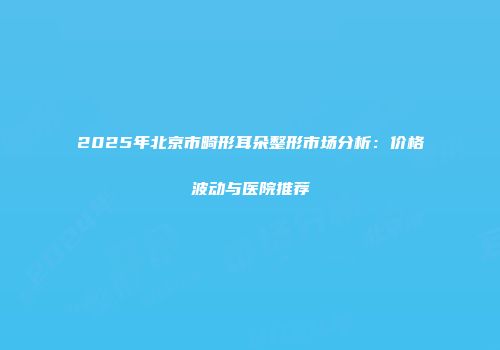 2025年北京市畸形耳朵整形市场分析：价格波动与医院推荐
