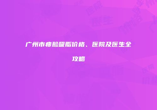 广州市瘦脸吸脂价格、医院及医生全攻略