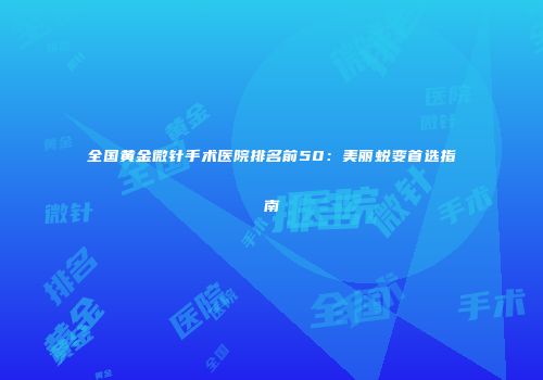 全国黄金微针手术医院排名前50：美丽蜕变首选指南