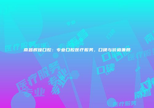 南昌辉煌口腔：专业口腔医疗服务，口碑与价格兼顾
