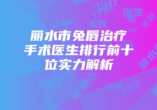 丽水市兔唇治疗手术医生排行前十位实力解析