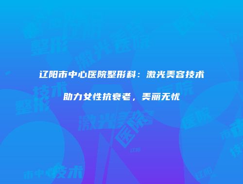 辽阳市中心医院整形科：激光美容技术助力女性抗衰老，美丽无忧