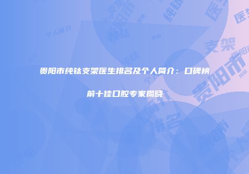 贵阳市纯钛支架医生排名及个人简介：口碑榜前十佳口腔专家揭晓
