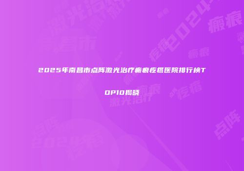 2025年南昌市点阵激光治疗瘢痕疙瘩医院排行榜TOP10揭晓