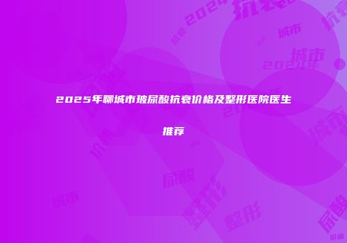 2025年聊城市玻尿酸抗衰价格及整形医院医生推荐