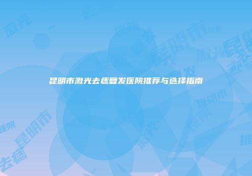 昆明市激光去痣复发医院推荐与选择指南