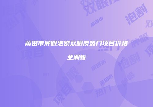 莆田市肿眼泡割双眼皮热门项目价格全解析