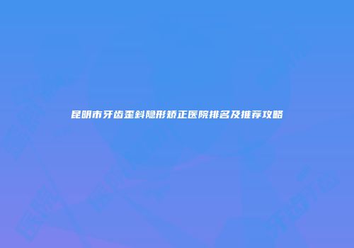 昆明市牙齿歪斜隐形矫正医院排名及推荐攻略