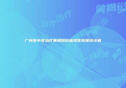 广州市中医治疗黄褐斑价格及医院推荐详解