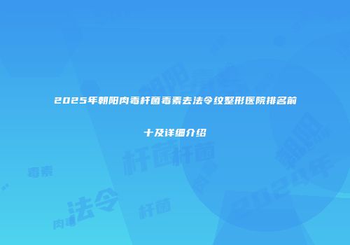 2025年朝阳肉毒杆菌毒素去法令纹整形医院排名前十及详细介绍