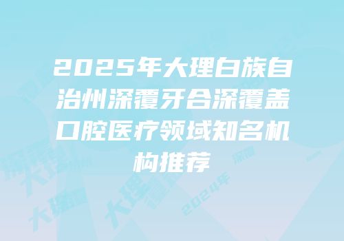 2025年大理白族自治州深覆牙合深覆盖口腔医疗领域知名机构推荐
