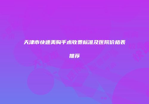 天津市快速美胸手术收费标准及医院价格表推荐