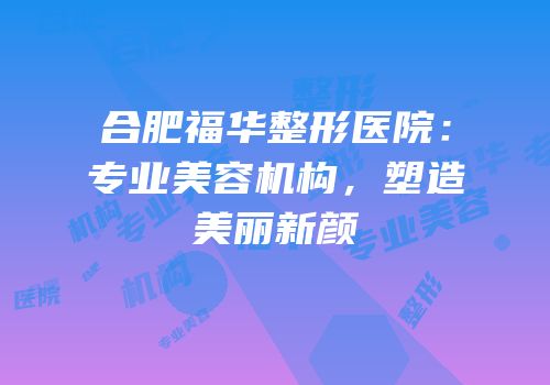 合肥福华整形医院：专业美容机构，塑造美丽新颜