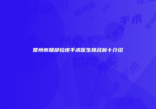 常州市腿部拉皮手术医生排名前十介绍
