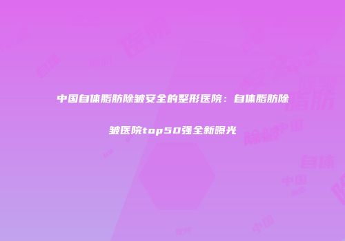 中国自体脂肪除皱安全的整形医院：自体脂肪除皱医院top50强全新曝光