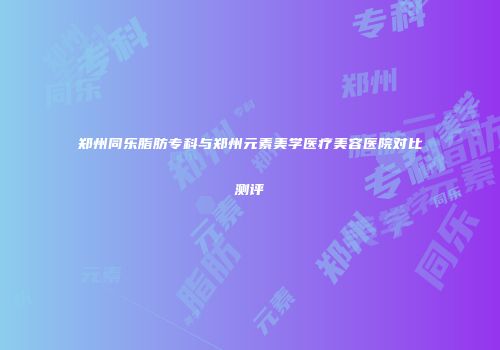 郑州同乐脂肪专科与郑州元素美学医疗美容医院对比测评