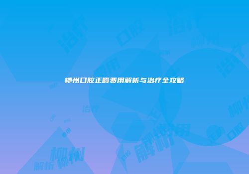 柳州口腔正畸费用解析与治疗全攻略