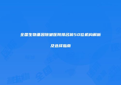 全国生物基因除皱医院排名前50位机构解析及选择指南