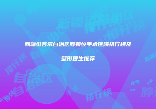 新疆维吾尔自治区脖颈纹手术医院排行榜及整形医生推荐