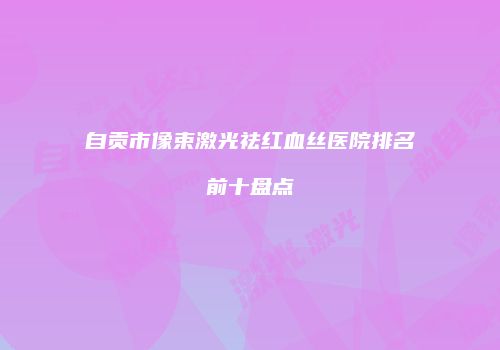 自贡市像束激光祛红血丝医院排名前十盘点