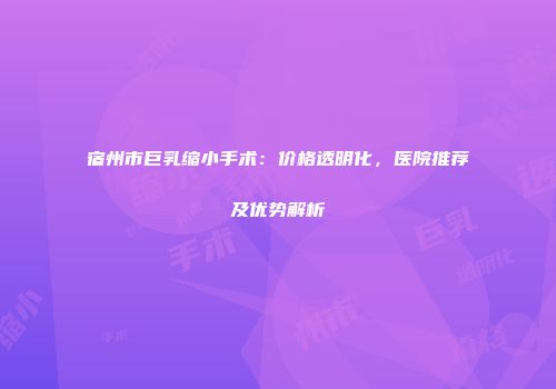 宿州市巨乳缩小手术：价格透明化，医院推荐及优势解析