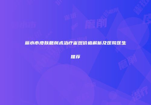 丽水市皮肤磨削术治疗雀斑价格解析及医院医生推荐