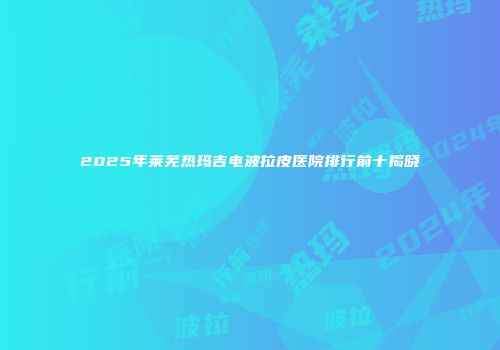 2025年莱芜热玛吉电波拉皮医院排行前十揭晓