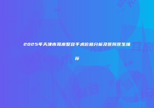 2025年天津市耳廓整容手术价格分析及医院医生推荐