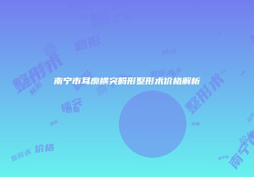 南宁市耳廓横突畸形整形术价格解析