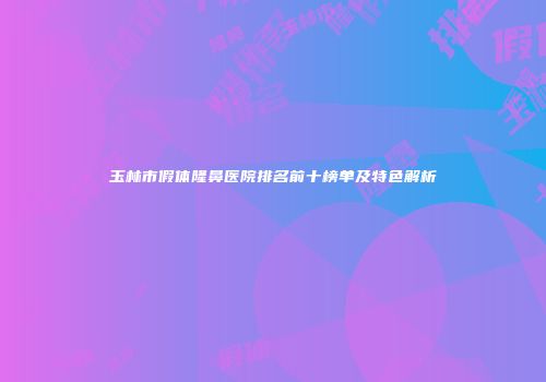 玉林市假体隆鼻医院排名前十榜单及特色解析