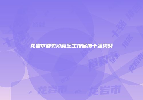 龙岩市唇裂修复医生排名前十强揭晓