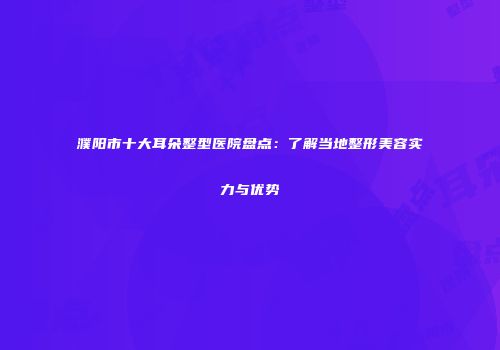 濮阳市十大耳朵整型医院盘点：了解当地整形美容实力与优势