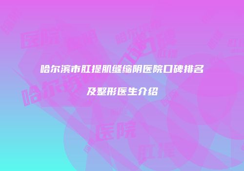 哈尔滨市肛提肌缝缩阴医院口碑排名及整形医生介绍