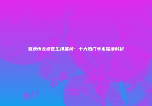 安康市去痣医生排名榜：十大热门专家深度解析