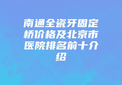 南通全瓷牙固定桥价格及北京市医院排名前十介绍