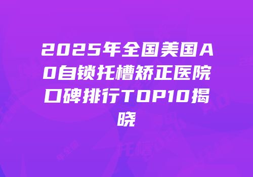 2025年全国美国A0自锁托槽矫正医院口碑排行TOP10揭晓