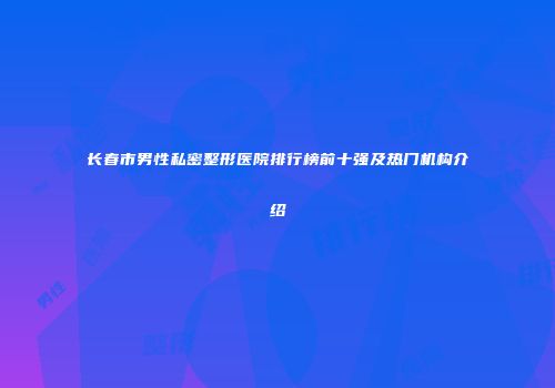 长春市男性私密整形医院排行榜前十强及热门机构介绍